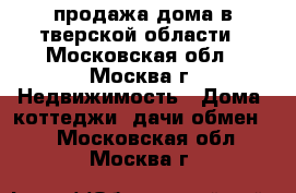 продажа дома в тверской области - Московская обл., Москва г. Недвижимость » Дома, коттеджи, дачи обмен   . Московская обл.,Москва г.
